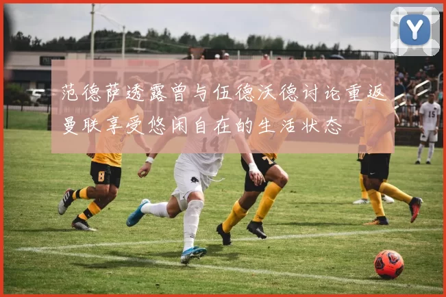 范德萨透露曾与伍德沃德讨论重返曼联享受悠闲自在的生活状态