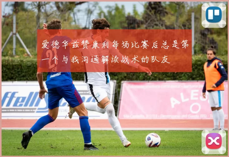 爱德华兹赞康利每场比赛后总是第一个与我沟通解读战术的队友
