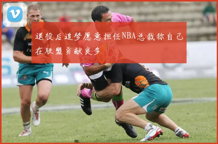 退役后追梦愿意担任NBA总裁称自己在联盟贡献良多