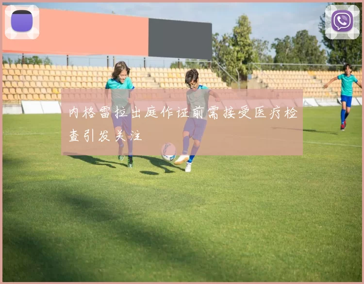 内格雷拉出庭作证前需接受医疗检查引发关注