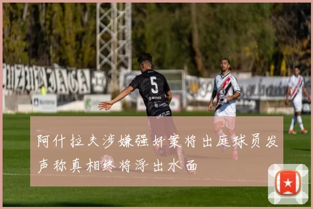 阿什拉夫涉嫌强奸案将出庭球员发声称真相终将浮出水面