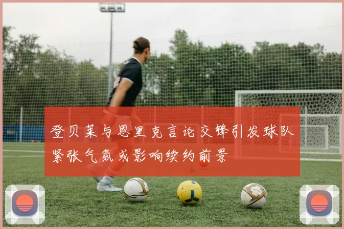 登贝莱与恩里克言论交锋引发球队紧张气氛或影响续约前景