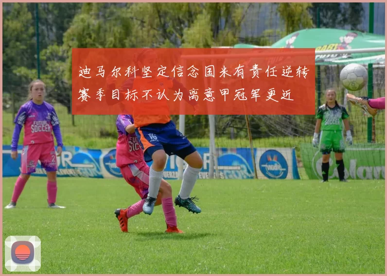 迪马尔科坚定信念国米有责任逆转赛季目标不认为离意甲冠军更近