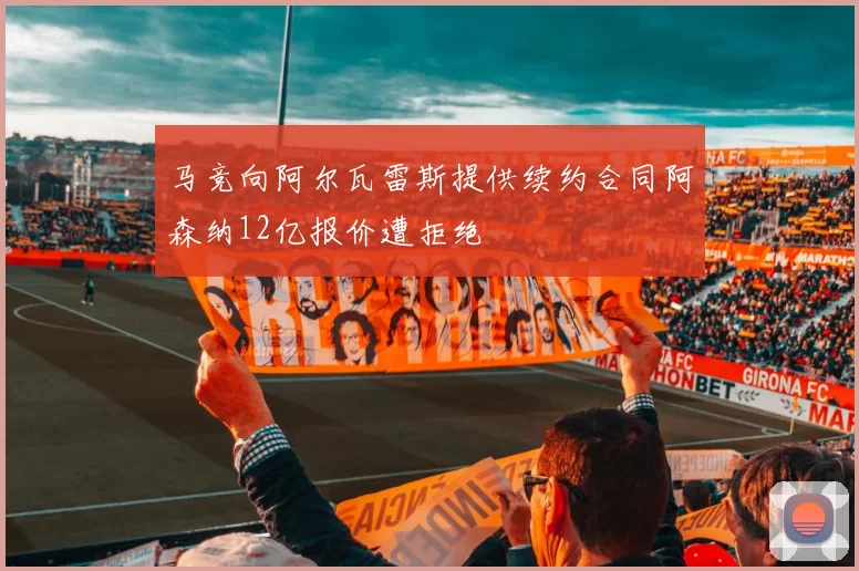 马竞向阿尔瓦雷斯提供续约合同阿森纳12亿报价遭拒绝
