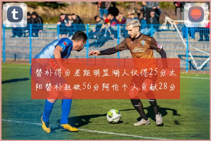 替补得分差距明显湖人仅得25分太阳替补狂砍56分阿伦个人贡献28分