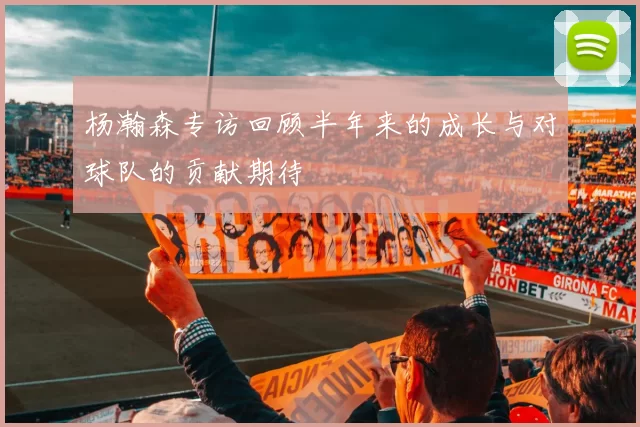 杨瀚森专访回顾半年来的成长与对球队的贡献期待