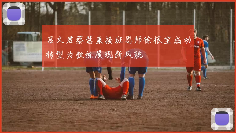 吕文君蔡慧康接班恩师徐根宝成功转型为教练展现新风貌
