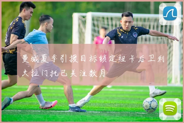 曼城夏季引援目标锁定纽卡后卫利夫拉门托已关注数月