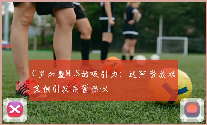 C罗加盟MLS的吸引力：迈阿密成功案例引发高管热议