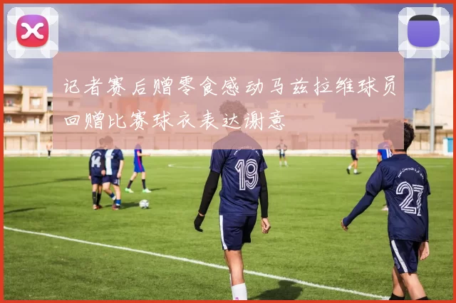 记者赛后赠零食感动马兹拉维球员回赠比赛球衣表达谢意
