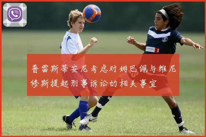 普雷斯蒂安尼考虑对姆巴佩与维尼修斯提起刑事诉讼的相关事宜