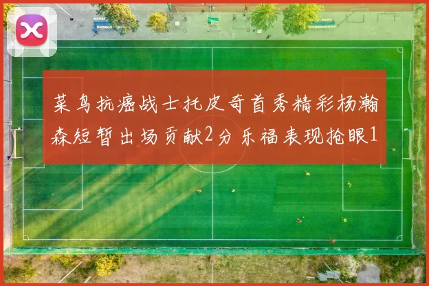 菜鸟抗癌战士托皮奇首秀精彩杨瀚森短暂出场贡献2分乐福表现抢眼14分钟斩获11分2助