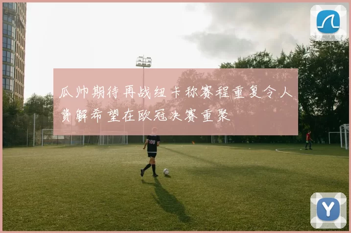 瓜帅期待再战纽卡称赛程重复令人费解希望在欧冠决赛重聚