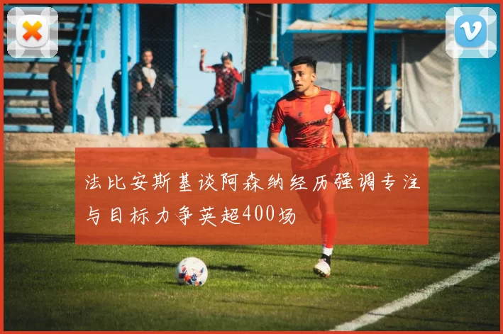 法比安斯基谈阿森纳经历强调专注与目标力争英超400场