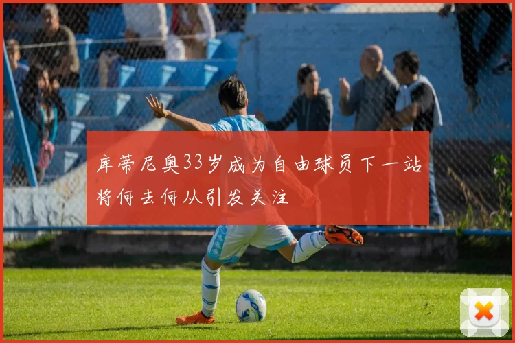 库蒂尼奥33岁成为自由球员下一站将何去何从引发关注