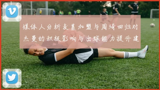 媒体人分析麦基加盟与周琦回归对杰曼的积极影响与出球能力提升建议