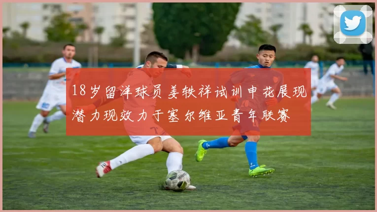 18岁留洋球员姜轶祥试训申花展现潜力现效力于塞尔维亚青年联赛