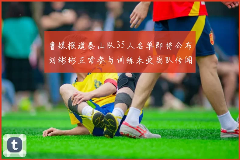 鲁媒报道泰山队35人名单即将公布刘彬彬正常参与训练未受离队传闻影响