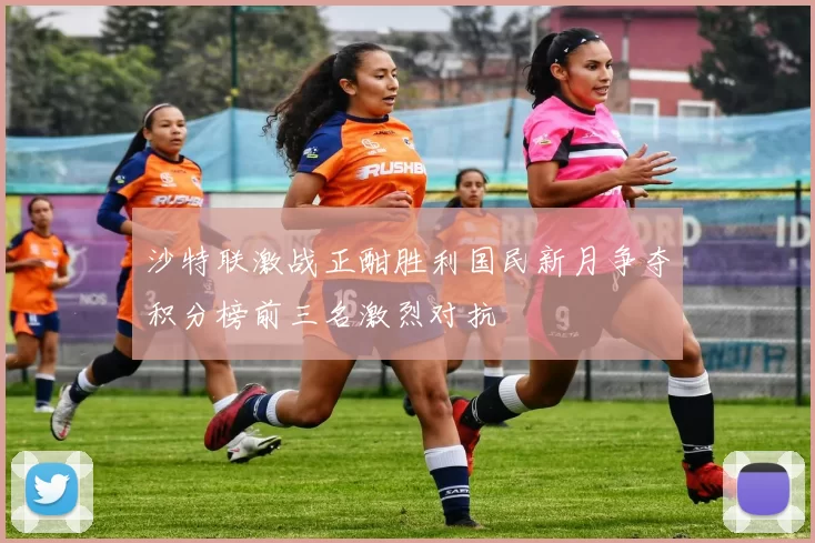 沙特联激战正酣胜利国民新月争夺积分榜前三名激烈对抗