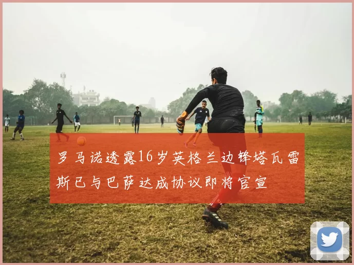 罗马诺透露16岁英格兰边锋塔瓦雷斯已与巴萨达成协议即将官宣