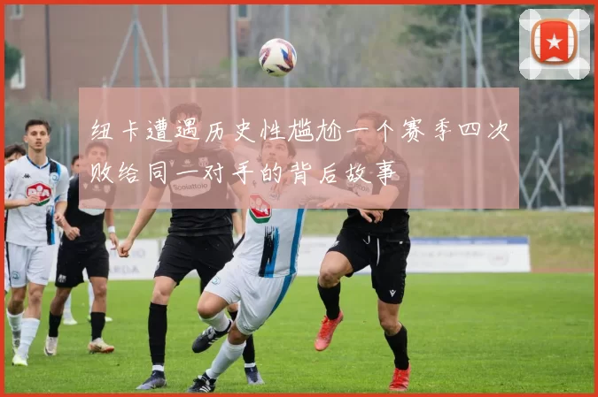 纽卡遭遇历史性尴尬一个赛季四次败给同一对手的背后故事