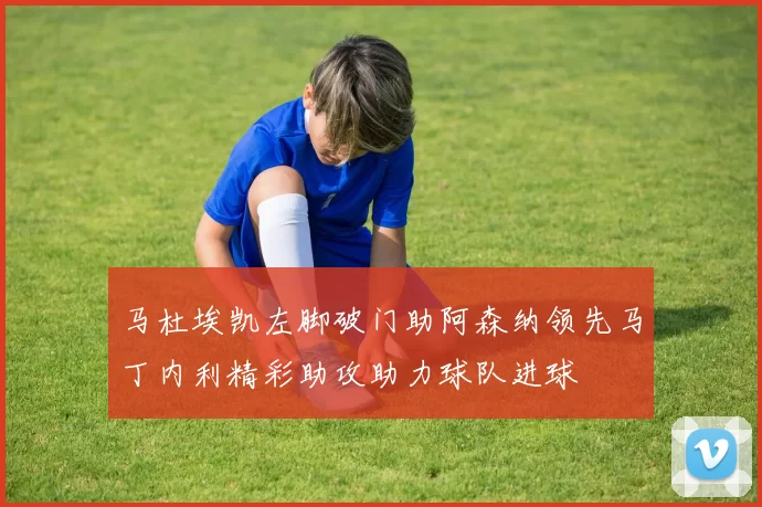 马杜埃凯左脚破门助阿森纳领先马丁内利精彩助攻助力球队进球