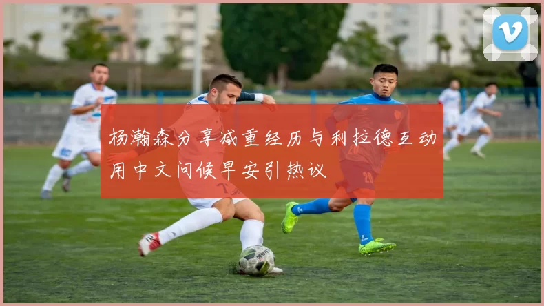 杨瀚森分享减重经历与利拉德互动用中文问候早安引热议