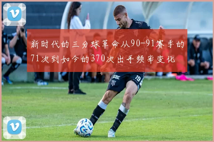 新时代的三分球革命从90-91赛季的71次到如今的370次出手频率变化