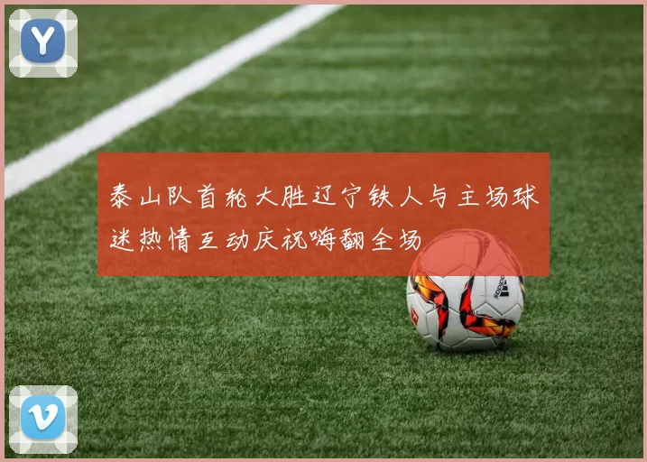 泰山队首轮大胜辽宁铁人与主场球迷热情互动庆祝嗨翻全场