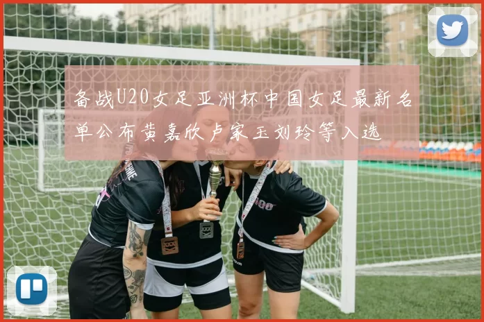 备战U20女足亚洲杯中国女足最新名单公布黄嘉欣卢家玉刘玲等入选